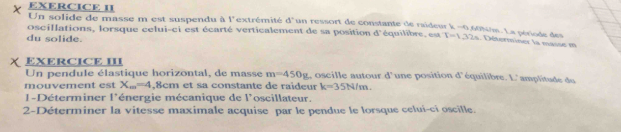 EXERCICE II 
Un solide de masse m est suspendu à l'extrémité d'un ressort de constante de raideur k =0,60N/m. La période de 
oscillations, lorsque celui-ci est écarté verticalement de sa position d° équilibre, est T=1,32s. Déterminer la masse m 
du solide. 
EXERCICE III 
Un pendule élastique horizontal, de masse m=450g , oscille autour d'une position d'équilibre. L'amplitude du 
mouvement est X_m=4 8cm et sa constante de raideur k=35N/m. 
1-Déterminer l'énergie mécanique de l'oscillateur. 
2-Déterminer la vitesse maximale acquise par le pendue le lorsque celui-ci oscille.