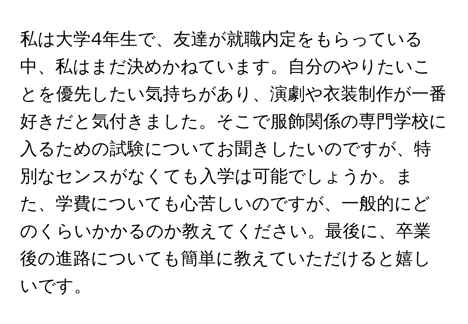 私は大学4年生で、友達が就職内定をもらっている中、私はまだ決めかねています。自分のやりたいことを優先したい気持ちがあり、演劇や衣装制作が一番好きだと気付きました。そこで服飾関係の専門学校に入るための試験についてお聞きしたいのですが、特別なセンスがなくても入学は可能でしょうか。また、学費についても心苦しいのですが、一般的にどのくらいかかるのか教えてください。最後に、卒業後の進路についても簡単に教えていただけると嬉しいです。