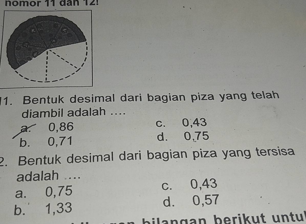 nomor 11 dan 12!
1. Bentuk desimal dari bagian piza yang telah
diambil adalah ....
a. 0,86 c. 0,43
b. 0,71
d. 0,75
2. Bentuk desimal dari bagian piza yang tersisa
adalah ....
a. 0,75
c. 0,43
b. 1,33
d. 0,57
bi l a n gan berikut untu