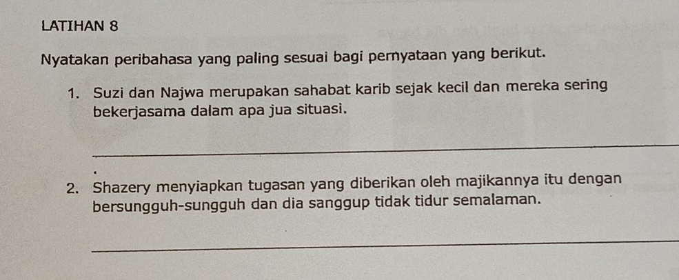 LATIHAN 8 
Nyatakan peribahasa yang paling sesuai bagi pernyataan yang berikut. 
1. Suzi dan Najwa merupakan sahabat karib sejak kecil dan mereka sering 
bekerjasama dalam apa jua situasi. 
_ 
2. Shazery menyiapkan tugasan yang diberikan oleh majikannya itu dengan 
bersungguh-sungguh dan dia sanggup tidak tidur semalaman. 
_