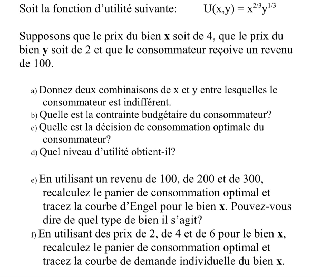 Soit la fonction d’utilité suivante: U(x,y)=x^(2/3)y^(1/3)
Supposons que le prix du bien x soit de 4, que le prix du 
bien y soit de 2 et que le consommateur reçoive un revenu 
de 100. 
a) Donnez deux combinaisons de x et y entre lesquelles le 
consommateur est indifférent. 
b) Quelle est la contrainte budgétaire du consommateur? 
c) Quelle est la décision de consommation optimale du 
consommateur? 
d) Quel niveau d'utilité obtient-il? 
e) En utilisant un revenu de 100, de 200 et de 300, 
recalculez le panier de consommation optimal et 
tracez la courbe d’Engel pour le bien x. Pouvez-vous 
dire de quel type de bien il s’agit? 
£ En utilisant des prix de 2, de 4 et de 6 pour le bien x, 
recalculez le panier de consommation optimal et 
tracez la courbe de demande individuelle du bien x.