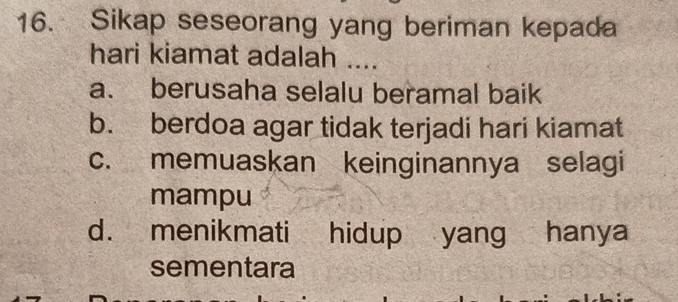 Sikap seseorang yang beriman kepada
hari kiamat adalah ....
a. berusaha selalu beramal baik
b. berdoa agar tidak terjadi hari kiamat
c. memuaskan keinginannya selagi
mampu
d. menikmati hidup yang hanya
sementara