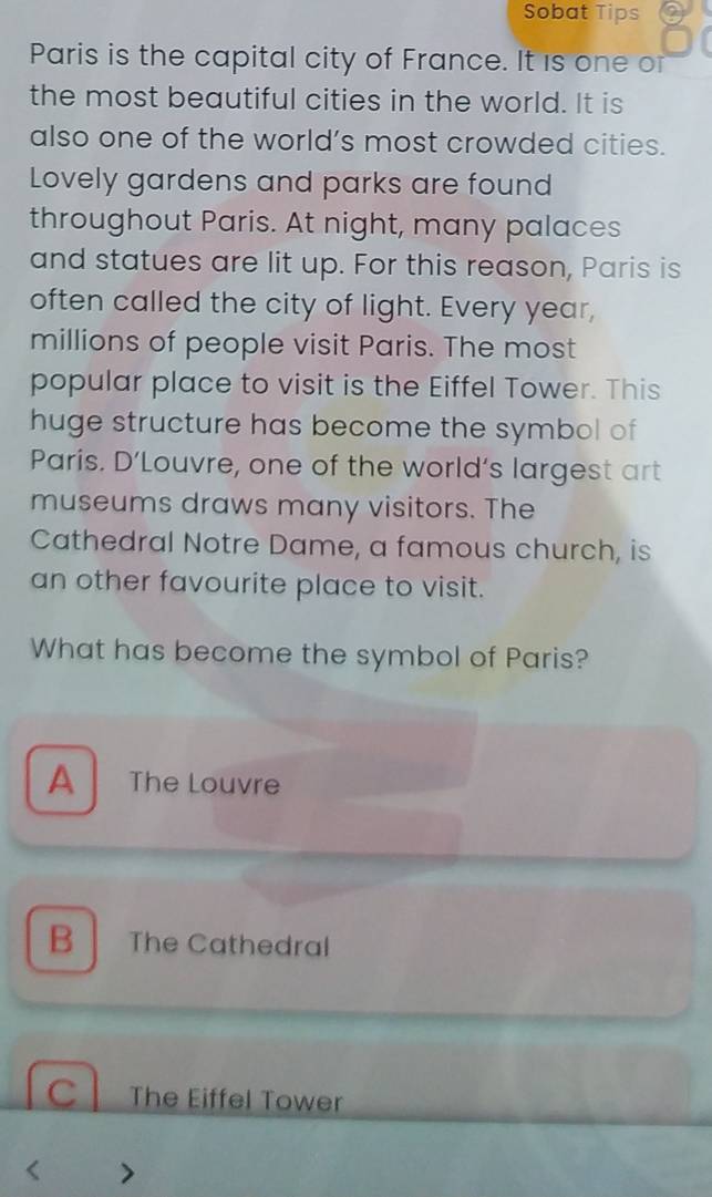 Sobat Tips
Paris is the capital city of France. It is one or
the most beautiful cities in the world. It is
also one of the world’s most crowded cities.
Lovely gardens and parks are found
throughout Paris. At night, many palaces
and statues are lit up. For this reason, Paris is
often called the city of light. Every year,
millions of people visit Paris. The most
popular place to visit is the Eiffel Tower. This
huge structure has become the symbol of
Paris. D’Louvre, one of the world’s largest art
museums draws many visitors. The
Cathedral Notre Dame, a famous church, is
an other favourite place to visit.
What has become the symbol of Paris?
A The Louvre
B The Cathedral
C The Eiffel Tower