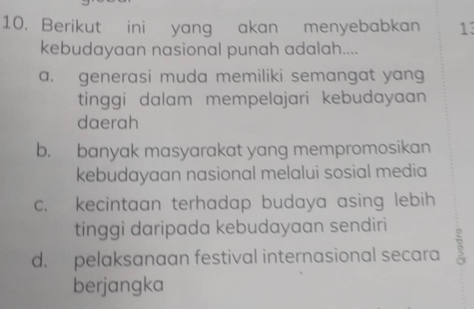 Berikut ini yang akan menyebabkan 13
kebudayaan nasional punah adalah....
a. generasi muda memiliki semangat yang
tinggi dalam mempelajari kebudayaan 
daerah
b. banyak masyarakat yang mempromosikan
kebudayaan nasional melalui sosial media
c. kecintaan terhadap budaya asing lebih
tinggi daripada kebudayaan sendiri
d. pelaksanaan festival internasional secara
berjangka