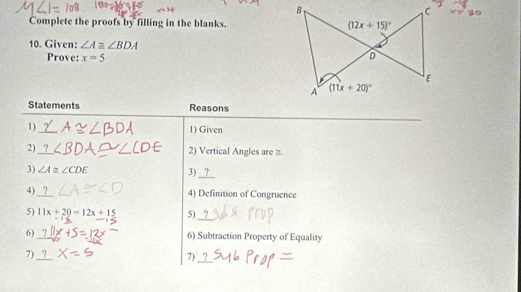 Complete the proofs by filling in the blanks.
10. Given: ∠ A≌ ∠ BDA
Prove: x=5
Statements Reasons
1) 1) Given
2) 2) Vertical Angles are ≅.
3)
3)
4) 4) Definition of Congruence
5) 11x+20=12x+15
5)
6) 6) Subtraction Property of Equality
_
7)
7)