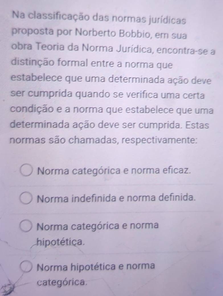 Na classificação das normas jurídicas
proposta por Norberto Bobbio, em sua
obra Teoria da Norma Jurídica, encontra-se a
distinção formal entre a norma que
estabelece que uma determinada ação deve
ser cumprida quando se verifica uma certa
condição e a norma que estabelece que uma
determinada ação deve ser cumprida. Estas
normas são chamadas, respectivamente:
Norma categórica e norma eficaz.
Norma indefinida e norma definida.
Norma categórica e norma
hipotética.
Norma hipotética e norma
categórica.