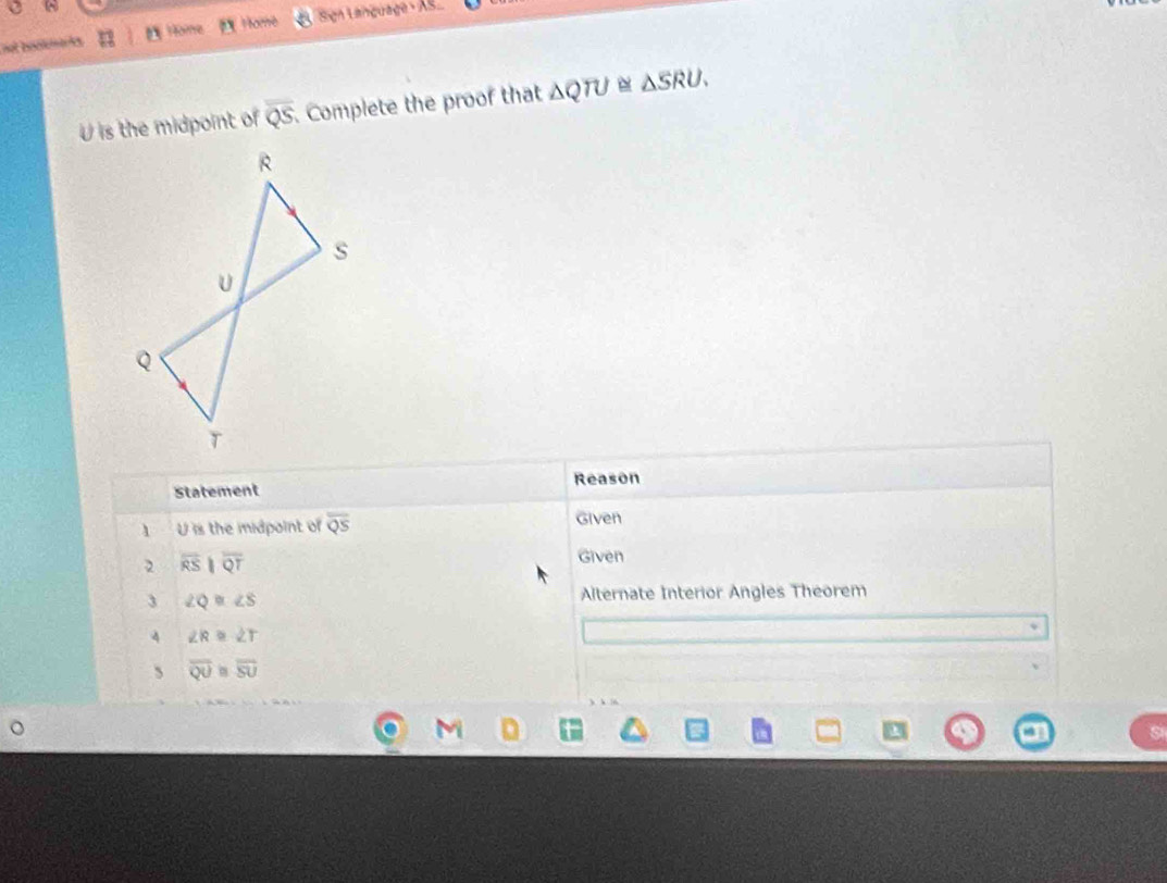 not bookmaks Höîne Home Sign Language As
U is the midpoint of overline QS. Complete the proof that △ QTU≌ △ SRU. 
Statement Reason 
1 U is the midpoint of overline QS Given 
2 overline RSparallel overline QT
Given 
3 ∠ Q≌ ∠ S
Alternate Interior Angles Theorem 
4 ∠ R≌ ∠ T
、 overline QU≌ overline SU
h k 16