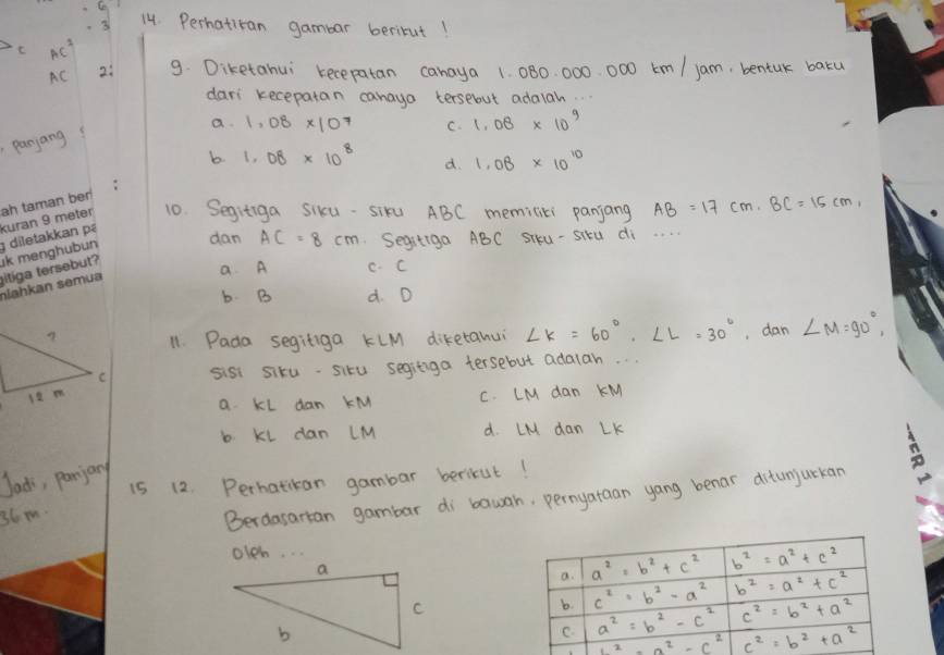 3 14. Perhatitan gambar beritut!
C AC^2
AC 2: 9. Diketahui recepatan canaya 1. 080. 000. 000 km / jam, bentuk baku
dars kecepatan canaya tersebut adaiah.
panjang a. 1.08* 10^7 C. 1.08* 10^9
b 1.08* 10^8 d. 1.08* 10^(10)
10. Segitiga Sikxu- siku ABC memicici panjang AB=17cm,BC=15cm,
dan AC=8cm Segetiga ABC SIKU - SIú di. . . .
a A c. C
b B d. D
11. Pada seginiga KLM diketanui ∠ K=60°,∠ L=30° , dan ∠ M=90°,
sist siku-situ segitiga tersebut adalah. . .
a KL dan KM C. LM dan KM
b KL dan LM d. LM dan LK
Jac, parjany
i5 12. Perhatikan gambar bericut!
36m.
Berdasartan gambar di bawah, pernyataan yang benar ditunjurkan
oleh.