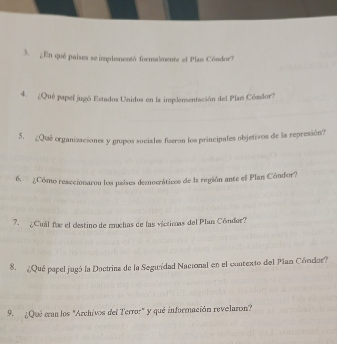 ¿En qué paises se implementó formalmente el Plan Cóndor? 
4. ¿¿Qué papel jugó Estados Unidos en la implementación del Plan Cóndor? 
5. ¿Qué organizaciones y grupos sociales fueron los principales objetivos de la represión? 
6. ¿Cómo reaccionaron los países democráticos de la región ante el Plan Cóndor? 
7. ¿Cuál fue el destino de muchas de las víctimas del Plan Cóndor? 
8. ¿Qué papel jugó la Doctrina de la Seguridad Nacional en el contexto del Plan Cóndor? 
9. ¿Qué eran los "Archivos del Terror" y qué información revelaron?