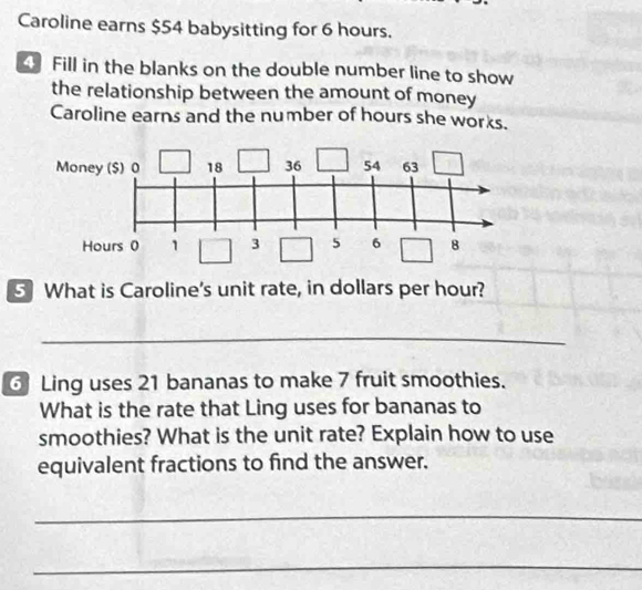 Caroline earns $54 babysitting for 6 hours. 
4 Fill in the blanks on the double number line to show 
the relationship between the amount of money 
Caroline earns and the number of hours she works. 
5 What is Caroline's unit rate, in dollars per hour? 
_ 
Ling uses 21 bananas to make 7 fruit smoothies. 
What is the rate that Ling uses for bananas to 
smoothies? What is the unit rate? Explain how to use 
equivalent fractions to find the answer. 
_ 
_