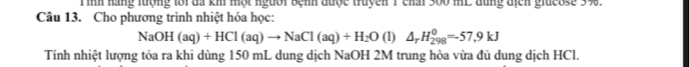 Tình hãng lượng lới đã khi một người bệnh được truyền 1 chai 300 mL dùng địcn giueose 3%. 
Câu 13. Cho phương trình nhiệt hóa học:
NaOH(aq)+HCl(aq)to NaCl(aq)+H_2O(l)△ _rH_(298)^0=-57,9kJ
Tính nhiệt lượng tỏa ra khi dùng 150 mL dung dịch NaOH 2M trung hòa vừa đủ dung dịch HCl.