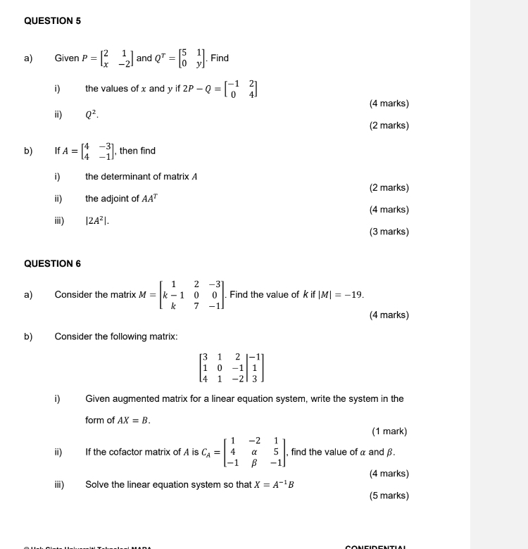 Given P=beginbmatrix 2&1 x&-2endbmatrix and Q^T=beginbmatrix 5&1 0&yendbmatrix , Find 
i) the values of x and y if 2P-Q=beginbmatrix -1&2 0&4endbmatrix
(4 marks) 
ii) Q^2. 
(2 marks) 
b) €£ If A=beginbmatrix 4&-3 4&-1endbmatrix , then find 
i) the determinant of matrix A
(2 marks) 
ii) the adjoint of AA^T
(4 marks) 
ⅲi) |2A^2|. 
(3 marks) 
QUESTION 6 
a) Consider the matrix M=beginbmatrix 1&2&-3 k-1&0&0 k&7&-1endbmatrix. Find the value of k if |M|=-19. 
(4 marks) 
b) Consider the following matrix:
beginbmatrix 3&1&2&|-1 1&0&-1|&1 4&1&-2|&3endbmatrix
i Given augmented matrix for a linear equation system, write the system in the 
form of AX=B. 
(1 mark) 
ii) If the cofactor matrix of A is C_A=beginbmatrix 1&-2&1 4&alpha &5 -1&beta &-1endbmatrix , find the value of α and β. 
(4 marks) 
iii) Solve the linear equation system so that X=A^(-1)B
(5 marks)