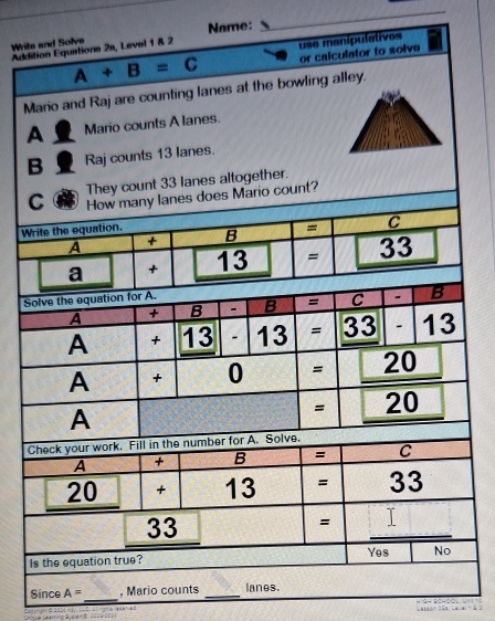 Addition Equations 2s, Level 1 & 2 Name:
Write and Solve
use manipulatives
A+B=C or calculator to solve
Mario and Raj are counting lanes at the bowling alley.
A Mario counts A lanes.
B Raj counts 13 lanes.
They count 33 lanes altogether.
io count?