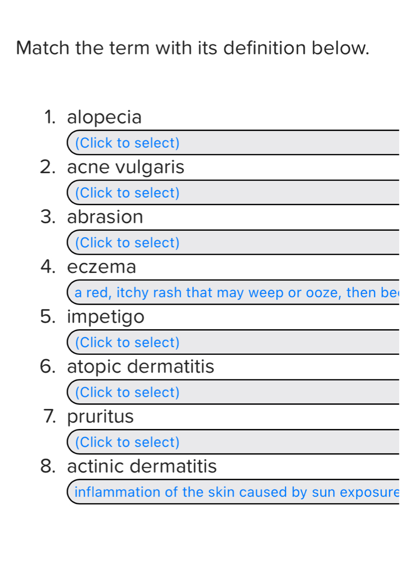 Match the term with its definition below. 
1. alopecia 
(Click to select) 
2. acne vulgaris 
(Click to select) 
3. abrasion 
(Click to select) 
4. eczema 
a red, itchy rash that may weep or ooze, then be 
5. impetigo 
(Click to select) 
6. atopic dermatitis 
(Click to select) 
7. pruritus 
(Click to select) 
8. actinic dermatitis 
inflammation of the skin caused by sun exposure