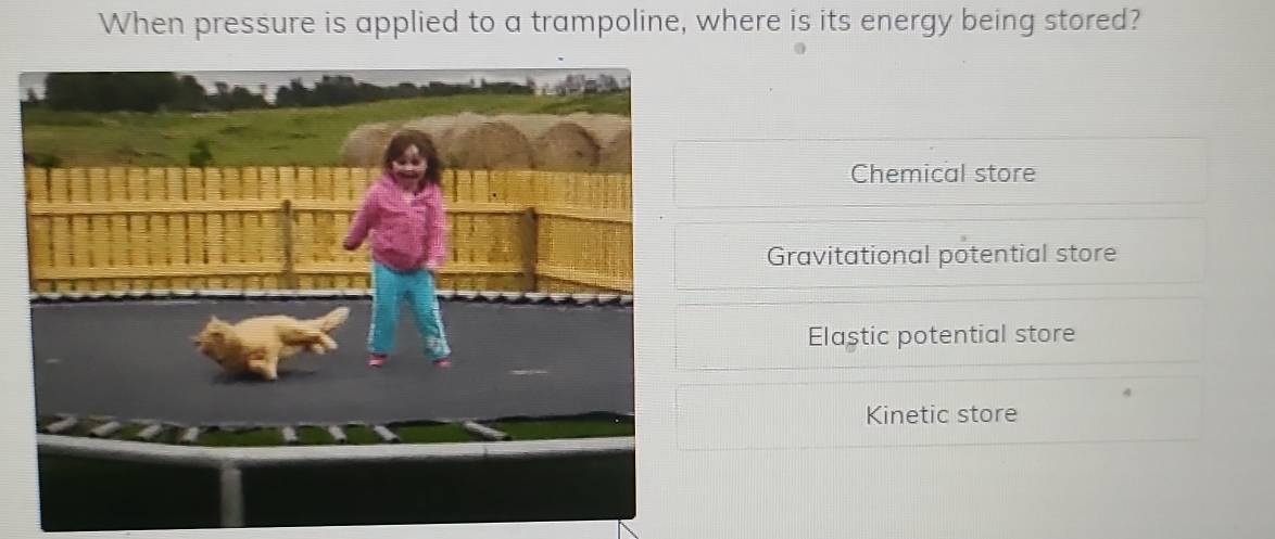 When pressure is applied to a trampoline, where is its energy being stored?
Chemical store
Gravitational potential store
Elaştic potential store
Kinetic store