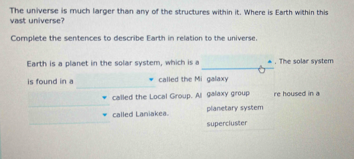 The universe is much larger than any of the structures within it. Where is Earth within this 
vast universe? 
Complete the sentences to describe Earth in relation to the universe. 
_ 
Earth is a planet in the solar system, which is a . The solar system 
_ 
_ 
is found in a called the Mi galaxy 
called the Local Group. Al galaxy group re housed in a 
_ 
called Laniakea. planetary system 
supercluster