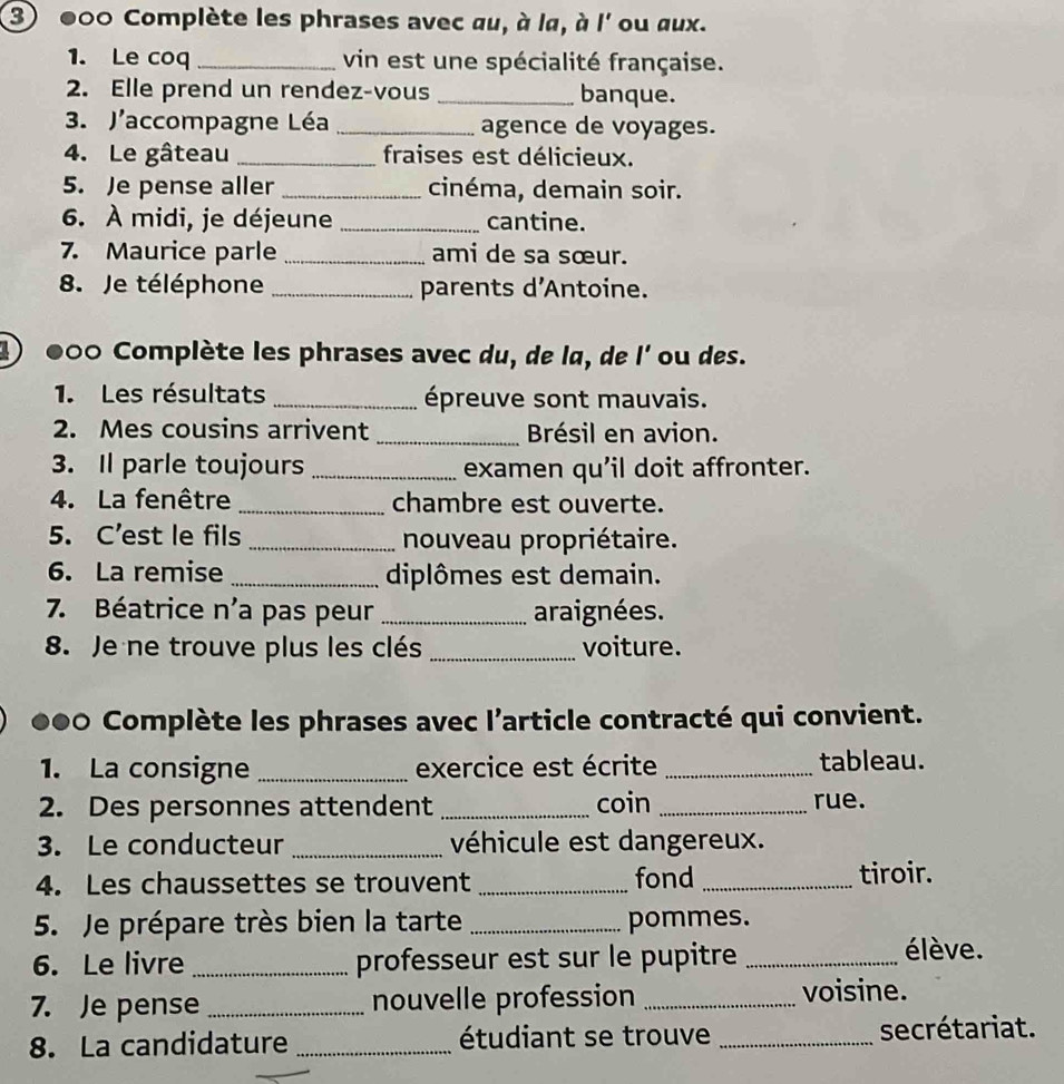 000 Complète les phrases avec au, à lα, à l' ou aux. 
1. Le coq _vin est une spécialité française. 
2. Elle prend un rendez-vous _banque. 
3. J'accompagne Léa _agence de voyages. 
4. Le gâteau _fraises est délicieux. 
5. Je pense aller _cinéma, demain soir. 
6. À midi, je déjeune _cantine. 
7. Maurice parle_ ami de sa sœur. 
8. Je téléphone _parents d'Antoine. 
1) 000 Complète les phrases avec du, de la, de l' ou des. 
1. Les résultats _épreuve sont mauvais. 
2. Mes cousins arrivent _Brésil en avion. 
3. Il parle toujours _examen qu'il doit affronter. 
4. La fenêtre _chambre est ouverte. 
5. C’est le fils _nouveau propriétaire. 
6. La remise _diplômes est demain. 
7. Béatrice n'a pas peur _araignées. 
8. Je ne trouve plus les clés _voiture. 
●●0 Complète les phrases avec l'article contracté qui convient. 
1. La consigne _exercice est écrite _tableau. 
2. Des personnes attendent _coin _rue. 
3. Le conducteur _véhicule est dangereux. 
4. Les chaussettes se trouvent _fond _tiroir. 
5. Je prépare très bien la tarte _pommes. 
6. Le livre_ professeur est sur le pupitre _élève. 
7. Je pense _nouvelle profession _voisine. 
8. La candidature _étudiant se trouve _secrétariat. 
_