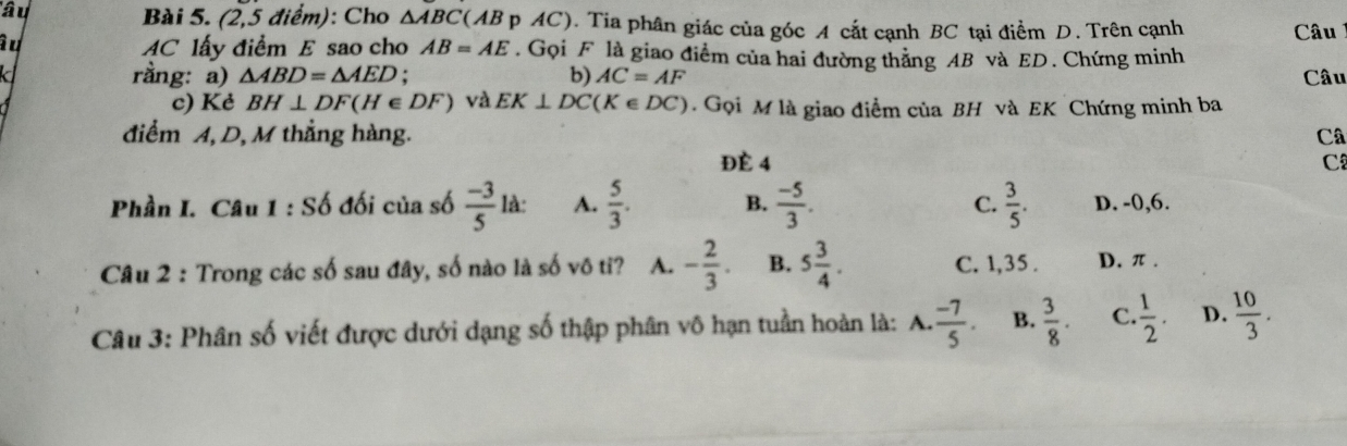 (2,5 điểm): Cho △ ABC
'âu (AB p AC). Tia phân giác của góc A cắt cạnh BC tại điểm D. Trên cạnh Câu
au AC lấy điểm E sao cho AB=AE. Gọi F là giao điểm của hai đường thằng AB và ED. Chứng minh
rằng: a) △ ABD=△ AED. b) AC=AF
k Câu
c) Kẻ BH⊥ DF(H∈ DF) và EK⊥ DC(K∈ DC). Gọi M là giao điểm của BH và EK Chứng minh ba
điểm A, D, M thẳng hàng. Câ
ĐÉ 4 C
Phần I. Câu 1:Sdot O đối của số  (-3)/5 la : A.  5/3 . B.  (-5)/3 . C.  3/5 . D. -0,6.
Câu 2 : Trong các số sau đây, số nào là số vô tỉ? A. - 2/3 . B. 5 3/4 . C. 1,35. D. π.
Câu 3: Phân số viết được dưới dạng số thập phân vô hạn tuần hoàn là: A.  (-7)/5 . B.  3/8 . C.  1/2 . D.  10/3 .