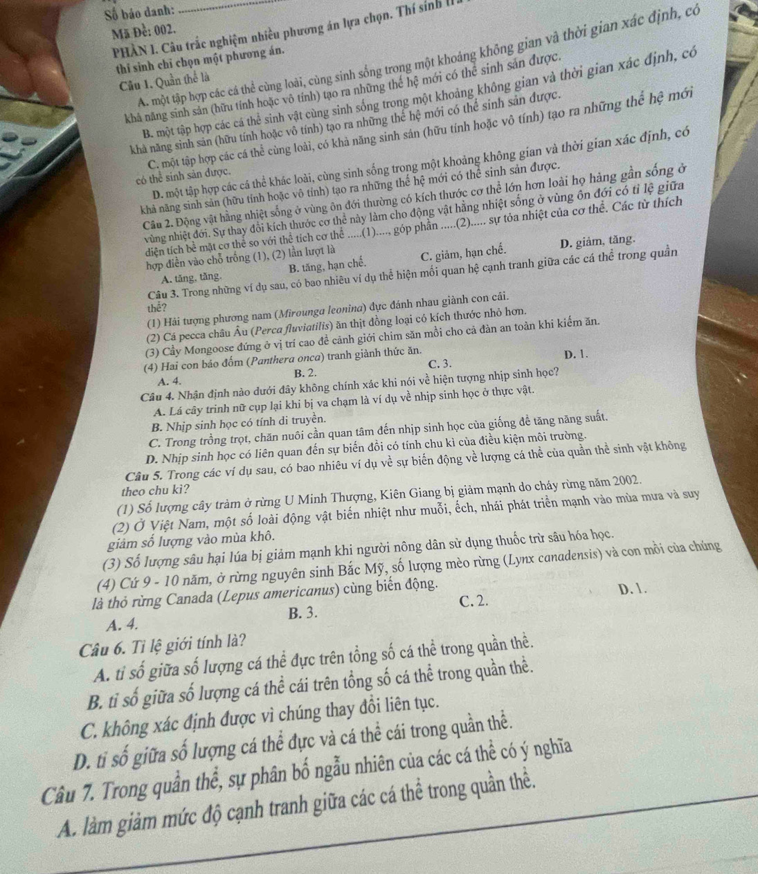 ố báo danh:
PHÀN I. Câu trắc nghiệm nhiều phương án lựa chọn. Thí sính II
Mã Đề: 002.
A. một tập hợp các cá thể cùng loài, cùng sinh sống trong một khoảng không gian và thời gian xác định, có
thí sinh chỉ chọn một phương án.
Câu 1. Quần thể là
khả năng sinh sản (hữu tính hoặc vô tính) tạo ra những thể hệ mới có thể sinh sản được.
B. một tập hợp các cá thể sinh vật cùng sinh sống trong một khoảng không gian và thời gian xác định, có
khả năng sinh sản (hữu tính hoặc vô tính) tạo ra những thể hệ mới có thể sinh sản được.
có thể sinh sản được. C. một tập hợp các cá thể cùng loài, có khả năng sinh sản (hữu tính hoặc vô tính) tạo ra những thể hệ mới
D. một tập hợp các cá thể khác loài, cùng sinh sống trong một khoảng không gian và thời gian xác định, có
khả năng sinh sản (hữu tính hoặc vô tính) tạo ra những thế hệ mới có thể sinh sản được.
Cầu 2. Động vật hằng nhiệt sống ở vùng ôn đới thường có kích thước cơ thể lớn hơn loài họ hàng gần sống ở
vùng nhiệt đới. Sự thay đổi kích thước cơ thể này làm cho động vật hằng nhiệt sống ở vùng ôn đới có tỉ lệ giữa
diện tích bề mặt cơ thể so với thể tích cơ thể .....(1)...., góp phần .....(2)..... sự tòa nhiệt của cơ thể. Các từ thích
hợp điền vào chỗ trống (1), (2) lần lượt là
A. tăng, tăng. B. tăng, hạn chế. C. giảm, hạn chế. D. giảm, tăng.
Câu 3. Trong những ví dụ sau, có bao nhiêu ví dụ thể hiện mối quan hệ cạnh tranh giữa các cá thể trong quần
thể?
(1) Hải tượng phương nam (Mirounga leonina) đực đánh nhau giành con cái.
(2) Cá pecca châu Âu (Perca fluviatilis) ăn thịt đồng loại có kích thước nhỏ hơn.
(3) Cầy Mongoose đứng ở vị trí cao đề cảnh giới chim săn mồi cho cả đàn an toàn khi kiếm ăn.
(4) Hai con bảo đốm (Panthera onca) tranh giành thức ăn. D. 1.
C. 3.
A. 4. B. 2.
Câu 4. Nhận định nào dưới đây không chính xác khi nói về hiện tượng nhịp sinh học?
A. Lá cây trinh nữ cụp lại khi bị va chạm là ví dụ về nhịp sinh học ở thực vật.
B. Nhịp sinh học có tính di truyền.
C. Trong trồng trọt, chăn nuôi cần quan tâm đến nhịp sinh học của giống đề tăng năng suất.
D. Nhịp sinh học có liên quan đến sự biến đồi có tính chu kì của điều kiện môi trường.
Câu 5. Trong các ví dụ sau, có bao nhiêu ví dụ về sự biến động về lượng cá thể của quần thể sinh vật không
theo chu ki?
(1) Số lượng cây tràm ở rừng U Minh Thượng, Kiên Giang bị giảm mạnh do cháy rừng năm 2002.
(2) Ở Việt Nam, một số loài động vật biến nhiệt như muỗi, ếch, nhái phát triển mạnh vào mùa mưa và suy
giảm số lượng vào mùa khô.
(3) Số lượng sâu hại lúa bị giảm mạnh khi người nông dân sử dụng thuốc trừ sâu hóa học.
(4) Cứ 9 - 10 năm, ở rừng nguyên sinh Bắc Mỹ, số lượng mèo rừng (Lynx canadensis) và con mồi của chúng
là thỏ rừng Canada (Lepus americanus) cùng biển động. D. 1.
A. 4. B. 3. C. 2.
Câu 6. Tỉ lệ giới tính là?
A. tỉ số giữa số lượng cá thể đực trên tổng số cá thể trong quần thể.
B. tỉ số giữa số lượng cá thể cái trên tổng số cá thể trong quần thể.
C. không xác định được vì chúng thay đổi liên tục.
D. ti shat o giữa số lượng cá thể đực và cá thể cái trong quần thể.
Câu 7. Trong quần thể, sự phân bố ngẫu nhiên của các cá thể có ý nghĩa
A. làm giảm mức độ cạnh tranh giữa các cá thể trong quần thể.