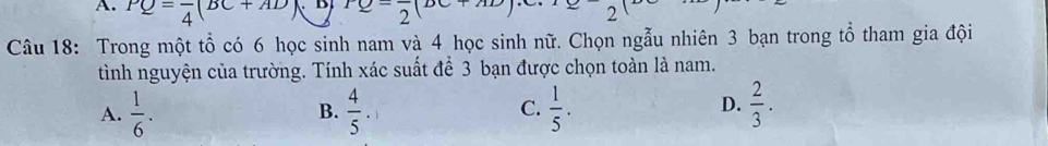 PQ=frac 4(BC+AD) B rQ-frac 2(DC+ 2
Câu 18: Trong một tổ có 6 học sinh nam và 4 học sinh nữ. Chọn ngẫu nhiên 3 bạn trong tổ tham gia đội
tình nguyện của trường. Tính xác suất để 3 bạn được chọn toàn là nam.
D.
A.  1/6 .  4/5 .  1/5 .  2/3 . 
B.
C.