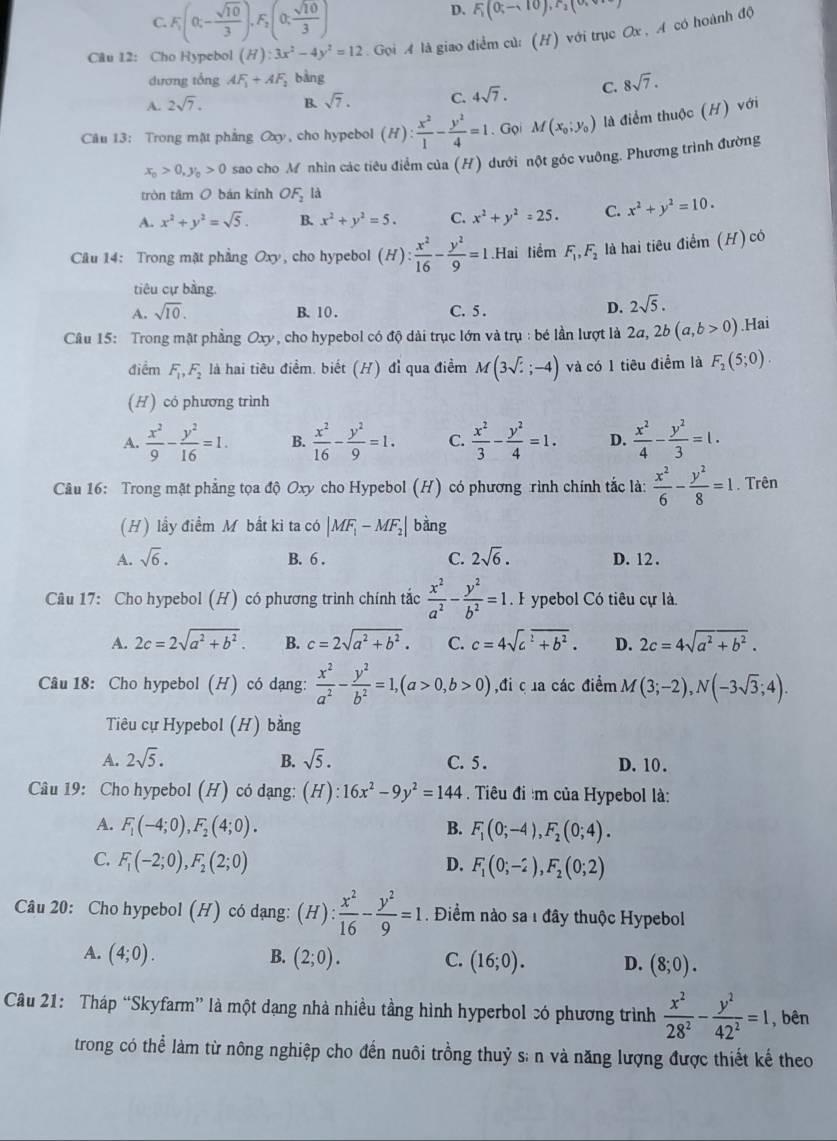 C. F_1(0,- sqrt(10)/3 ),F_2(0, sqrt(10)/3 )
D. F_1(0;-10),F_2(0;
Câu 12: Cho Hypebol (H):3x^2-4y^2=12. Gọi A là giao điểm củ: (H) với trục Ox , A có hoành độ
dương tổng AF_1+AF_2 bàng
A. 2sqrt(7). B. sqrt(7). C. 4sqrt(7). C. 8sqrt(7).
Câu 13: Trong mặt phẳng Oxy, cho hypebol (H): x^2/1 - y^2/4 =1. Gọi M(x_0;y_0) là điểm thuộc (H) với
x_0>0,y_0>0 sao cho M nhìn các tiêu điểm của (H) dưới nột góc vuông. Phương trình đường
tròn tâm O bán kính OF_2 là
A. x^2+y^2=sqrt(5). B. x^2+y^2=5. C. x^2+y^2=25. C. x^2+y^2=10.
Câu 14: Trong mặt phẳng Oxy, cho hypebol (H): x^2/16 - y^2/9 =1.Hai tiểm F_1,F_2 là hai tiêu điểm (H) có
tiêu cự bằng.
A. sqrt(10). C. 5 .
B. 10 .
D. 2sqrt(5).
Câu 15: Trong mặt phẳng Oxy, cho hypebol có độ dài trục lớn và trụ : bé lần lượt là 2a, 2b(a,b>0).Hai
điểm F_1,F_2 là hai tiêu điểm. biết (H) đỉ qua điểm M(3sqrt();-4) và có 1 tiêu điểm là F_2(5;0).
(H) có phương trình
A.  x^2/9 - y^2/16 =1. B.  x^2/16 - y^2/9 =1. C.  x^2/3 - y^2/4 =1. D.  x^2/4 - y^2/3 =1.
Câu 16: Trong mặt phẳng tọa độ Oxy cho Hypebol (H) có phương rình chính tắc là:  x^2/6 - y^2/8 =1. Trên
(H) lầy điểm M bắt kì ta có |MF_1-MF_2| bǎng
A. sqrt(6). B. 6 . C. 2sqrt(6). D. 12 .
Câu 17: Cho hypebol (H) có phương trình chính tắc  x^2/a^2 - y^2/b^2 =1.. F ypebol Có tiêu cự là.
A. 2c=2sqrt(a^2+b^2). B. c=2sqrt(a^2+b^2). C. c=4sqrt(c^2+b^2). D. 2c=4sqrt(a^2+b^2).
Câu 18: Cho hypebol (H) có dạng:  x^2/a^2 - y^2/b^2 =1,(a>0,b>0) ,đi c ủa các điểm M(3;-2),N(-3sqrt(3);4).
Tiêu cự Hypebol (H) bằng
A. 2sqrt(5). B. sqrt(5). C. 5 . D. 10 .
Câu 19: Cho hypebol (H) có dạng: (H):16x^2-9y^2=144. Tiêu đi :m của Hypebol là:
A. F_1(-4;0),F_2(4;0). F_1(0;-4),F_2(0;4).
B.
C. F_1(-2;0),F_2(2;0) D. F_1(0;-2),F_2(0;2)
Câu 20: Cho hypebol (H) có dạng: (H): x^2/16 - y^2/9 =1. Điểm nào sa 1 đây thuộc Hypebol
A. (4;0). B. (2;0). C. (16;0). D. (8;0).
Câu 21: Tháp “Skyfarm” là một dạng nhà nhiều tầng hình hyperbol só phương trình  x^2/28^2 - y^2/42^2 =1 , bên
trong có thể làm từ nông nghiệp cho đến nuôi trồng thuỷ s: n và năng lượng được thiết kế theo