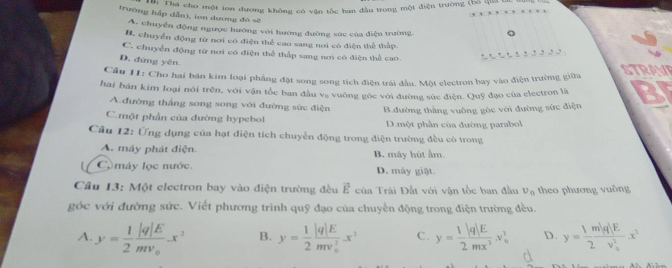 0: Thà cho một iơn dương không có vận tốc ban đầu trong một điện trường (bo qua
trường hấp dẫn), ion dương đó sẽ
A. chuyển động ngược hướng với hướng đường sức của điện trường.
B. chuyển động từ nơi có điện thể cao sang nơi có điện thể thấp.
C. chuyển động từ nơi có điện thể thấp sang nơi có điện thể cao.
D. đứng yên.
Cầu 11: Cho hai bán kim loại phẳng đặt song song tích điện trái đầu. Một electron bay vào điện trường giữa STRAWE
hai bản kim loại nói trên, với vận tốc ban đầu v。 vuông góc với đường sức điện. Quỹ đạo của electron là
B
A.đường thẳng song song với đường sức điện
B.đường thắng vuông góc với đường sức điện
C.một phần của đường hypebol
D.một phần của đường parabol
Câu 12: Ứng dụng của hạt điện tích chuyển động trong điện trường đều có trong
A. máy phát điện.
B. máy hút ẩm.
C máy lọc nước. D. máy giặt.
Cầu 13: Một electron bay vào điện trường đều vector E ủa Trái Đất với vận tốc ban đầu v_0 theo phương vuông
góc với đường sức. Viết phương trình quỹ đạo của chuyển động trong điện trường đều.
A. y= 1/2 frac |q|Emv_0.x^2 y= 1/2 frac |q|E(mv_0)^2x^2 y= 1/2  |q|E/mx^2 .v_0^(2 D. y=frac 1m|q|E)(2v_0)^2.x^2
B.
C.