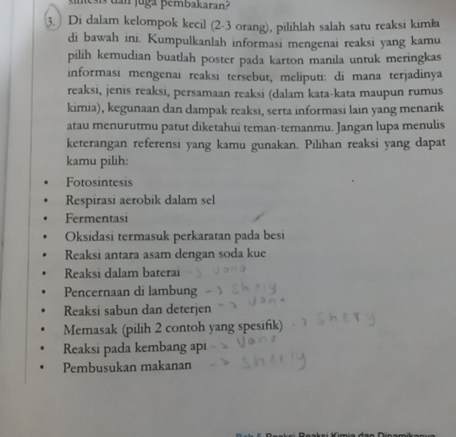 inesis dan juga pembakaran?
3. Di dalam kelompok kecil (2 - 3 orang), pilihlah salah satu reaksi kimła
di bawah ini. Kumpulkanlah informasi mengenai reaksi yang kamu
pilih kemudian buatlah poster pada karton manila untuk meringkas
informasi mengenai reaksi tersebut, meliputi: di mana terjadinya
reaksi, jenis reaksi, persamaan reaksi (dalam kata-kata maupun rumus
kimia), kegunaan dan dampak reaksi, serta informasi lain yang menarik
atau menurutmu patut diketahui teman-temanmu. Jangan lupa menulis
keterangan referensi yang kamu gunakan. Pilihan reaksi yang dapat
kamu pilih:
Fotosintesis
Respirasi aerobik dalam sel
Fermentasi
Oksidasi termasuk perkaratan pada besi
Reaksi antara asam dengan soda kue
Reaksi dalam baterai
Pencernaan di lambung
Reaksi sabun dan deterjen
Memasak (pilih 2 contoh yang spesifik)
Reaksi pada kembang api
Pembusukan makanan