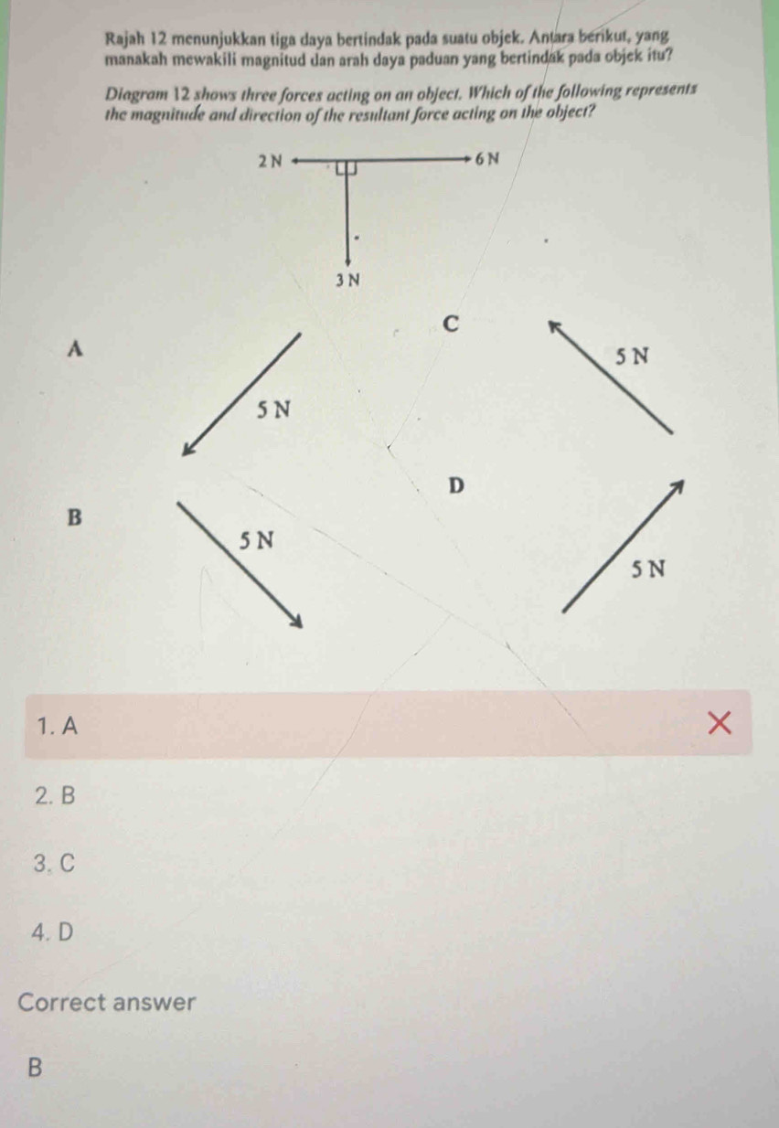 Rajah 12 menunjukkan tiga daya bertindak pada suatu objek. Antara berikut, yang
manakah mewakili magnitud dan arah daya paduan yang bertindak pada objek itu?
Diagram 12 shows three forces acting on an object. Which of the following represents
the magnitude and direction of the resultant force acting on the object?
C
A
5 N
5 N
D
B
5 N
5 N
1. A ×
2. B
3. C
4. D
Correct answer
B