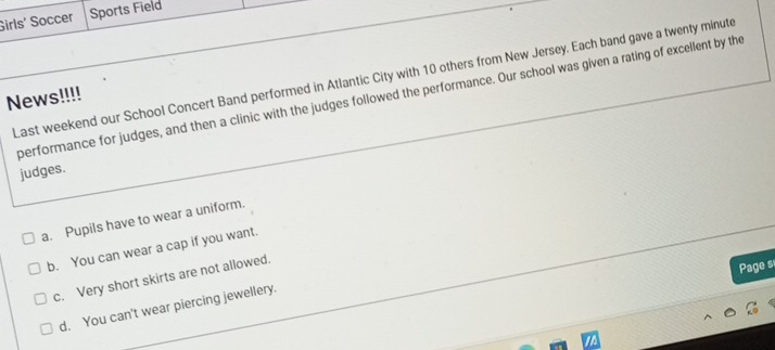 Girls' Soccer Sports Field
Last weekend our School Concert Band performed in Atlantic City with 10 others from New Jersey. Each band gave a twenty minute
News!!!! performance for judges, and then a clinic with the judges followed the performance. Our school was given a rating of excellent by the
judges.
a. Pupils have to wear a uniform.
b. You can wear a cap if you want.
c. Very short skirts are not allowed.
Page s
d. You can't wear piercing jewellery.