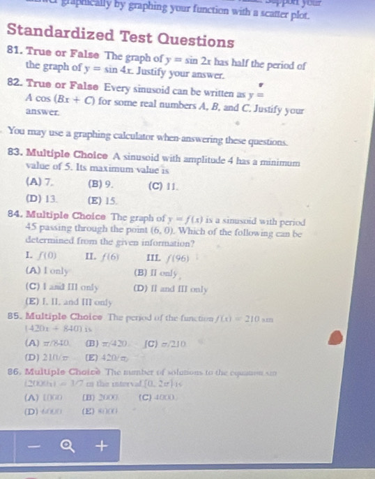 graphically by graphing your function with a scatter plot. n your 
Standardized Test Questions
81. True or False The graph of y=sin 2x has half the period of
the graph of y=sin 4x Justify your answer.
82. True or Falsø Every sinusoid can be written as y=
Acos (Bx+C) for some real numbers A, B, and C. Justify your
answer.
You may use a graphing calculator when answering these questions.
83. Multiple Choice A sinusoid with amplitude 4 has a minimum
value of 5. Its maximum value is
(A) 7. (B) 9. (C) 11.
(D) 13. (E) 15.
84. Multiple Choice The graph of y=f(x) is a sinusoid with period
45 passing through the point (6,0). Which of the following can be
determined from the given information?
I. f(0) II. f(6) III. f(96)
(A)I only (B)Ⅱonly
(C) I and III only (D) I and III only
(E) I. II. and III only
85. Multiple Choice The period of the function f(x)=210.wn
(420x+840)
(A) π/840 (B) π /420 (C) 7/210
(D) 210/π (E) 420/m
86, Multiple Choice The mumber of solutions to the equntion s
(2009x) =3/7 m the interval (0.2x)_15
(A) [00 [B] 2000 (C) 4000
(D) -6000 (E) 80) (0
I +