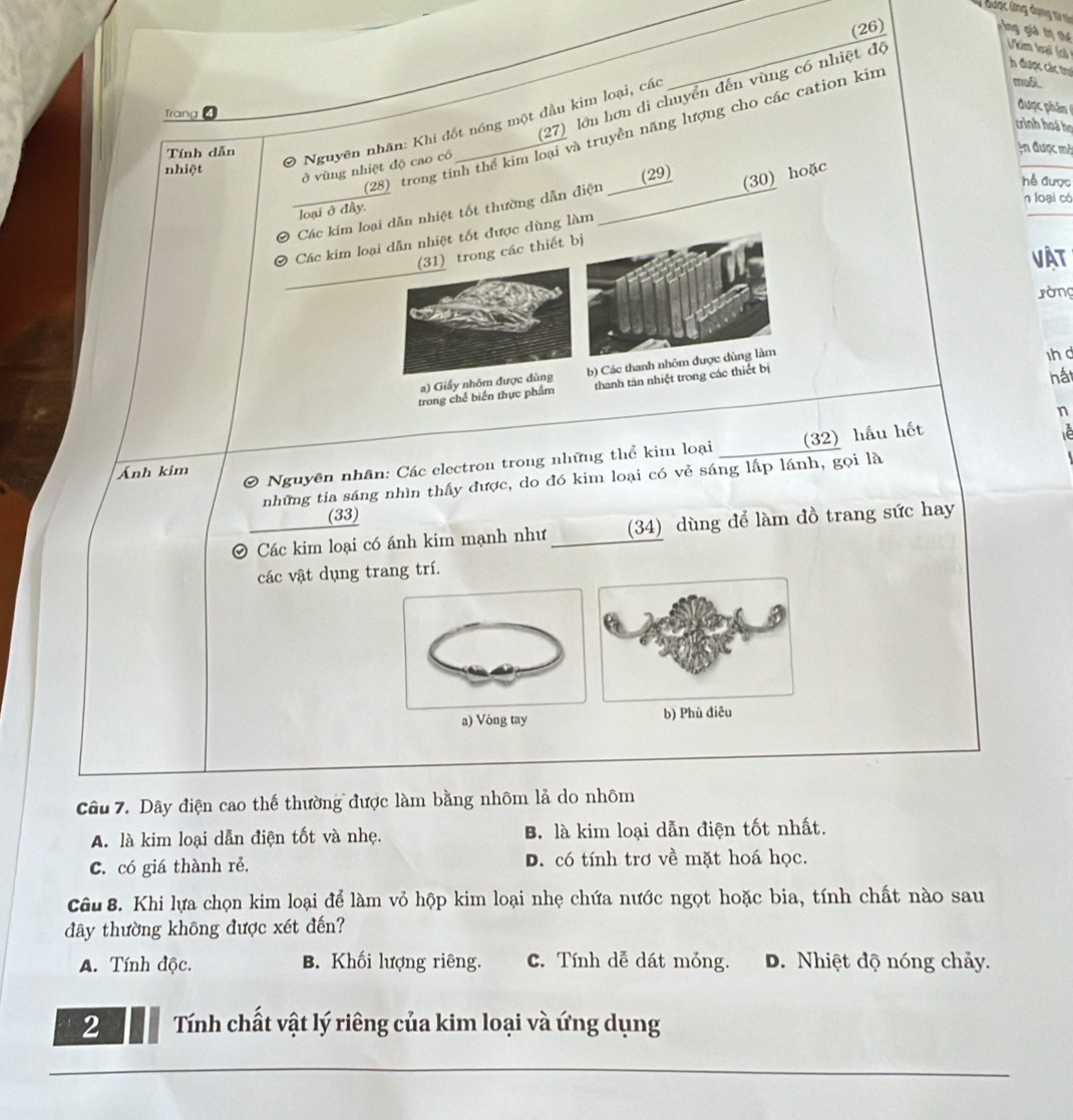 được ứng dụng t s gng giả tị thế
(26)
_
h được các trợ
(27) lớn hơn di chuyển đến vùng có nhiệt độ
Vkim loại (có t
Trang
được phản 
crinh hoá họ
Tính dẫn
0 Nguyên nhân: Khi đốt nóng một đầu kim loại, các
(28) trong tinh thể kim loại và truyền năng lượng cho các cation kim
moối.
ở vùng nhiệt độ cao có
An được mở
(30) hoặc
nhiệt hể được
n loại có
_Các kim loại dẫn nhiệt tốt thường dẫn điện_ (29)
loại ở đây.
Các kim loại dẫn nhiệt tốt được dùng làm
_
(31) trong các thiết 
vật
ròng
a) Giấy nhôm được dùng b) Các thanh
hất
trong chế biến thực phẩm thanh tán nhiệt trong các thiết bị h d
n
Ánh kim
0 Nguyên nhân: Các electron trong những thể kim loại (32) hầu hết
he
những tia sáng nhìn thấy được, do đó kim loại có vẻ sáng lấp lánh, gọi là
(33)
O Các kim loại có ánh kim mạnh như (34) dùng để làm đồ trang sức hay
các vật dụng trang trí.
a) Vòng tayb) Phù đ
Câu 7. Dây điện cao thế thường được làm bằng nhôm lả do nhôm
A. là kim loại dẫn điện tốt và nhẹ. B. là kim loại dẫn điện tốt nhất.
C. có giá thành rẻ. D. có tính trơ về mặt hoá học.
Câu 8. Khi lựa chọn kim loại để làm vỏ hộp kim loại nhẹ chứa nước ngọt hoặc bia, tính chất nào sau
dây thường không được xét đến?
A. Tính độc. B. Khối lượng riêng. C. Tính dễ dát móng. D. Nhiệt độ nóng chảy.
2  Tính chất vật lý riêng của kim loại và ứng dụng