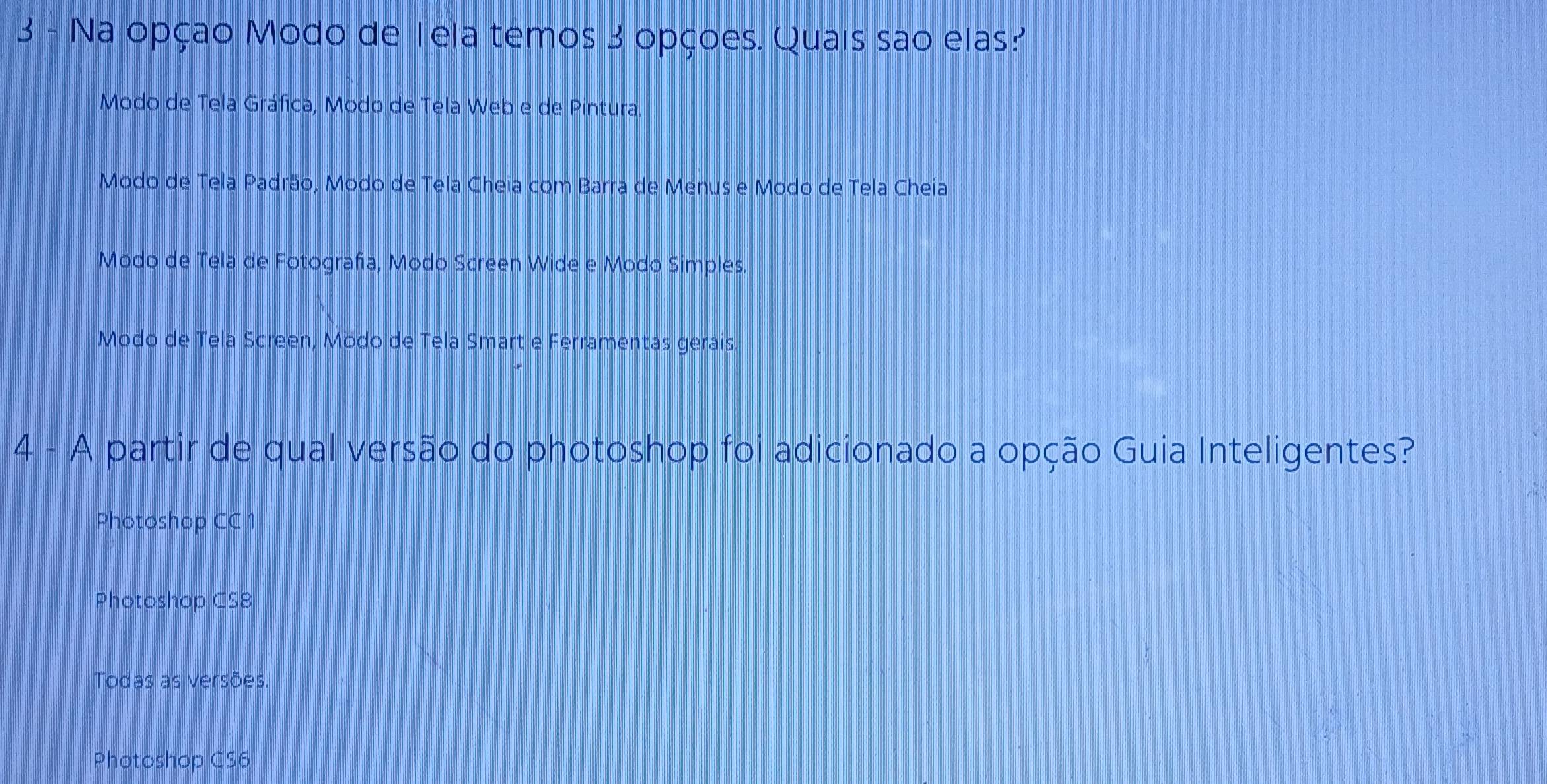 Na opçao Modo de Tela temos 3 opçoes. Quais sao elas?
Modo de Tela Gráfica, Modo de Tela Web e de Pintura.
Modo de Tela Padrão, Modo de Tela Cheia com Barra de Menus e Modo de Tela Cheia
Modo de Tela de Fotografa, Modo Screen Wide e Modo Simples.
Modo de Tela Screen, Mödo de Tela Smart e Ferramentas gerais.
4 - A partir de qual versão do photoshop foi adicionado a opção Guia Inteligentes?
Photoshop CC 1
Photoshop CS8
Todas as versões.
Photoshop CS6