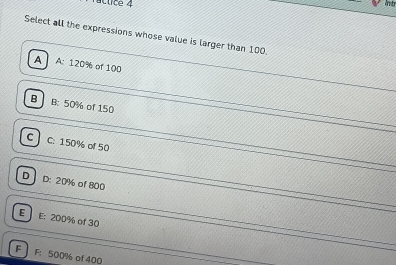 ctice 4
Select all the expressions whose value is larger than 100
A A: 120% of 100
B B: 50% of 150
C C: 150% of 50
D D: 20% of 800
E E: 200% of 30
F F: 500% of 400