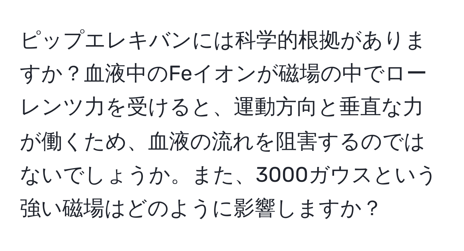 ピップエレキバンには科学的根拠がありますか？血液中のFeイオンが磁場の中でローレンツ力を受けると、運動方向と垂直な力が働くため、血液の流れを阻害するのではないでしょうか。また、3000ガウスという強い磁場はどのように影響しますか？