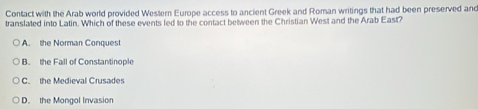 Contact with the Arab world provided Western Europe access to ancient Greek and Roman writings that had been preserved and
translated into Latin. Which of these events led to the contact between the Christian West and the Arab East?
A. the Norman Conquest
B. the Fall of Constantinople
C. the Medieval Crusades
D. the Mongol Invasion