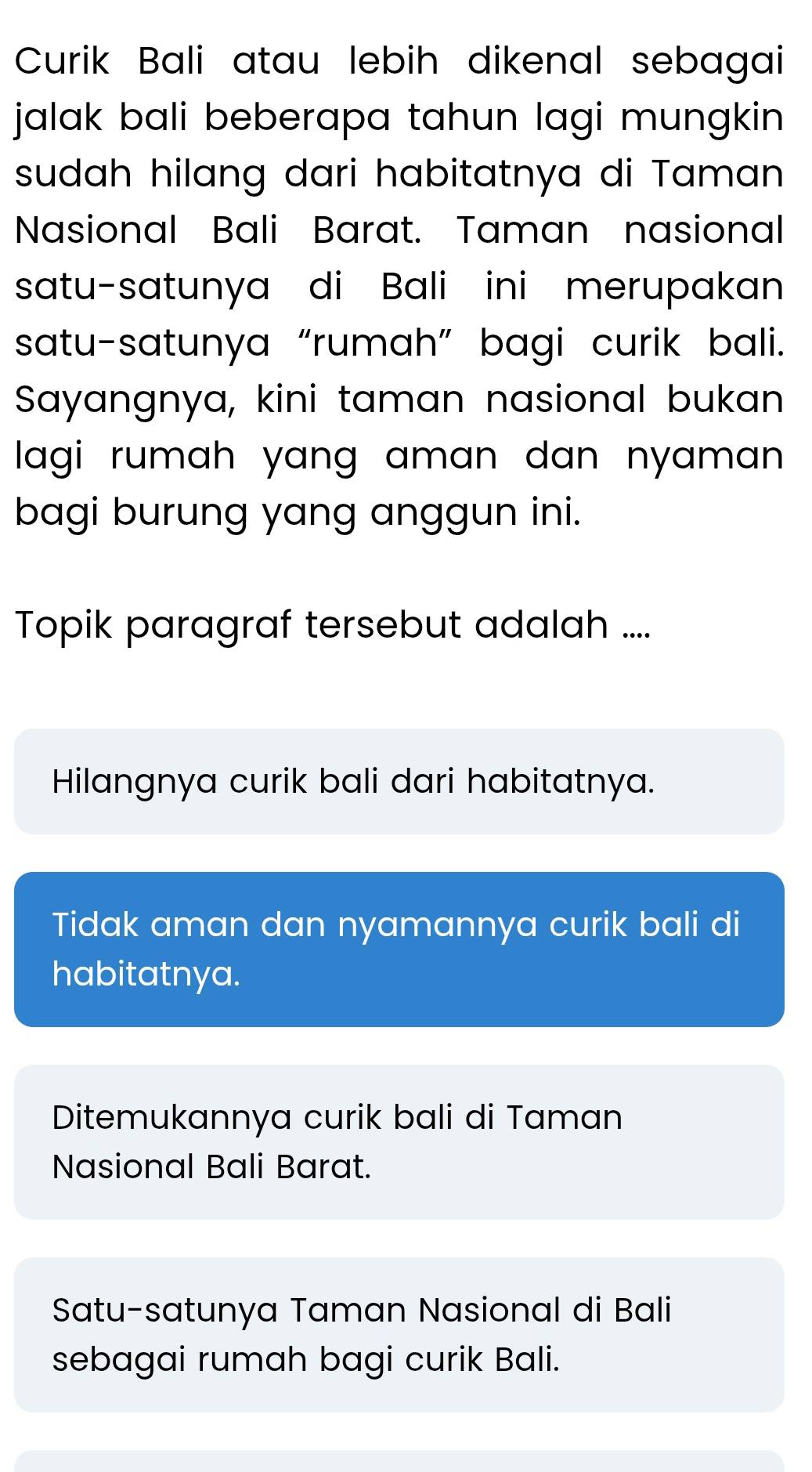 Curik Bali atau lebih dikenal sebagai
jalak bali beberapa tahun lagi mungkin 
sudah hilang dari habitatnya di Taman
Nasional Bali Barat. Taman nasional
satu-satunya di Bali ini merupakan
satu-satunya “rumah” bagi curik bali.
Sayangnya, kini taman nasional bukan
lagi rumah yang aman dan nyaman .
bagi burung yang anggun ini.
Topik paragraf tersebut adalah ....
Hilangnya curik bali dari habitatnya.
Tidak aman dan nyamannya curik bali di
habitatnya.
Ditemukannya curik bali di Taman
Nasional Bali Barat.
Satu-satunya Taman Nasional di Bali
sebagai rumah bagi curik Bali.