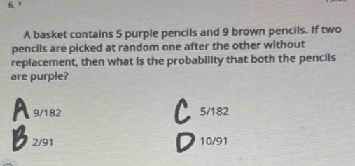 A basket contains 5 purple pencils and 9 brown pencils. If two
pencils are picked at random one after the other without
replacement, then what is the probability that both the pencils
are purple?
A 9/182 5/182
2/91 10/91