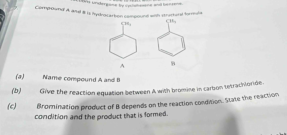 etons undergone by cyclohexene and benzene.
7. Compound A and B is hydrocarbon compound with structural formula
( CH_3
A
B
(a) Name compound A and B
(b) Give the reaction equation between A with bromine in carbon tetrachloride.
(c) Bromination product of B depends on the reaction condition. State the reaction
condition and the product that is formed.