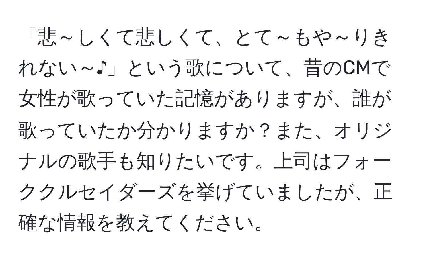 「悲～しくて悲しくて、とて～もや～りきれない～♪」という歌について、昔のCMで女性が歌っていた記憶がありますが、誰が歌っていたか分かりますか？また、オリジナルの歌手も知りたいです。上司はフォーククルセイダーズを挙げていましたが、正確な情報を教えてください。