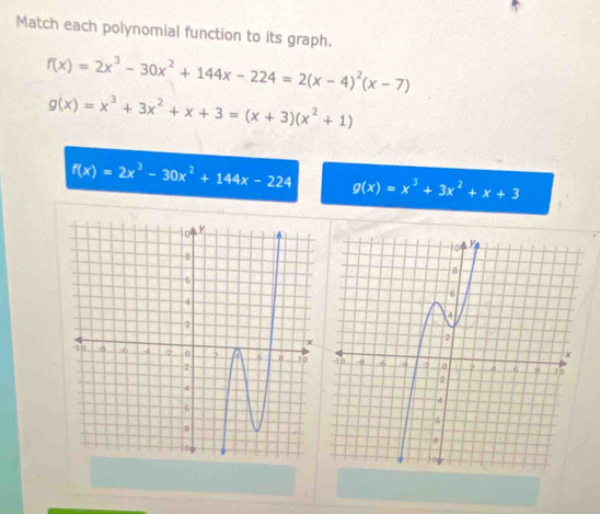 Match each polynomial function to its graph.
f(x)=2x^3-30x^2+144x-224=2(x-4)^2(x-7)
g(x)=x^3+3x^2+x+3=(x+3)(x^2+1)
f(x)=2x^3-30x^2+144x-224 g(x)=x^3+3x^2+x+3