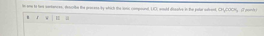 In one to two sentences, describe the process by which the ionic compound, LiCI, would dissolve in the polar solvent, CH_2COCH_3 (2 points) 
B 1 u E