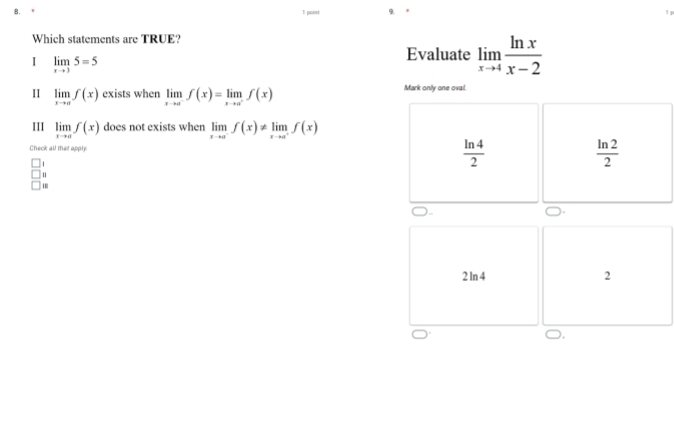 poiri
Which statements are TRUE?
I limlimits _xto 35=5
Evaluate limlimits _xto 4 ln x/x-2 
II limlimits _xto af(x) exists when limlimits _xto a^-f(x)=limlimits _xto a^-f(x) Mark only one ovail.
III limlimits _xto af(x) does not exists when limlimits _xto a^-f(x)!= limlimits _xto a^+f(x)
Check all that apphy
1
 ln 4/2 
 ln 2/2 
'
2 ln 4 2
O,