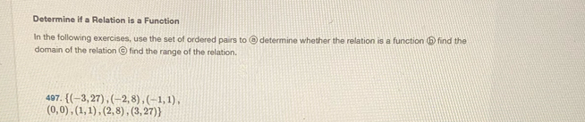 Determine if a Relation is a Function 
In the following exercises, use the set of ordered pairs to @ determine whether the relation is a function ⑤ find the 
domain of the relation ⑥ find the range of the relation. 
497.  (-3,27),(-2,8),(-1,1),
(0,0),(1,1),(2,8),(3,27)