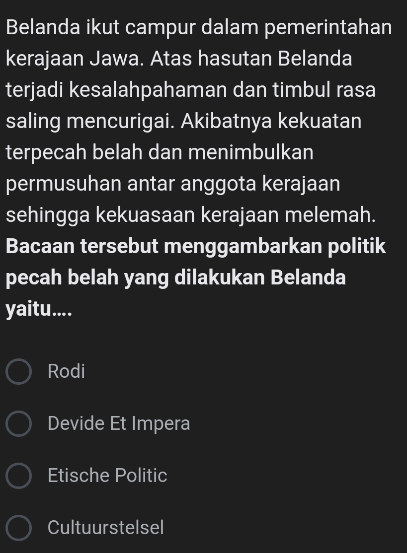 Belanda ikut campur dalam pemerintahan
kerajaan Jawa. Atas hasutan Belanda
terjadi kesalahpahaman dan timbul rasa
saling mencurigai. Akibatnya kekuatan
terpecah belah dan menimbulkan
permusuhan antar anggota kerajaan
sehingga kekuasaan kerajaan melemah.
Bacaan tersebut menggambarkan politik
pecah belah yang dilakukan Belanda
yaitu....
Rodi
Devide Et Impera
Etische Politic
Cultuurstelsel