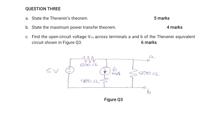 QUESTION THREE 
a. State the Thevenin’s theorem. 5 marks 
b. State the maximum power transfer theorem. 4 marks 
c. Find the open-circuit voltage V_TH across terminals a and b of the Thevenin equivalent 
circuit shown in Figure Q3. 6 marks