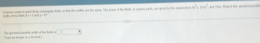 A farmer wants to plant three rectangular fields so that the widths are the same. The areas of the fields, in square yards, are given by the expressions 6x^2y.21xy^3 and 16xy. What is the greatest possibe 
width of the felds it x=2 and y=3
The greatest possible width of the fields is □ □
(Type an integer or a decimal )