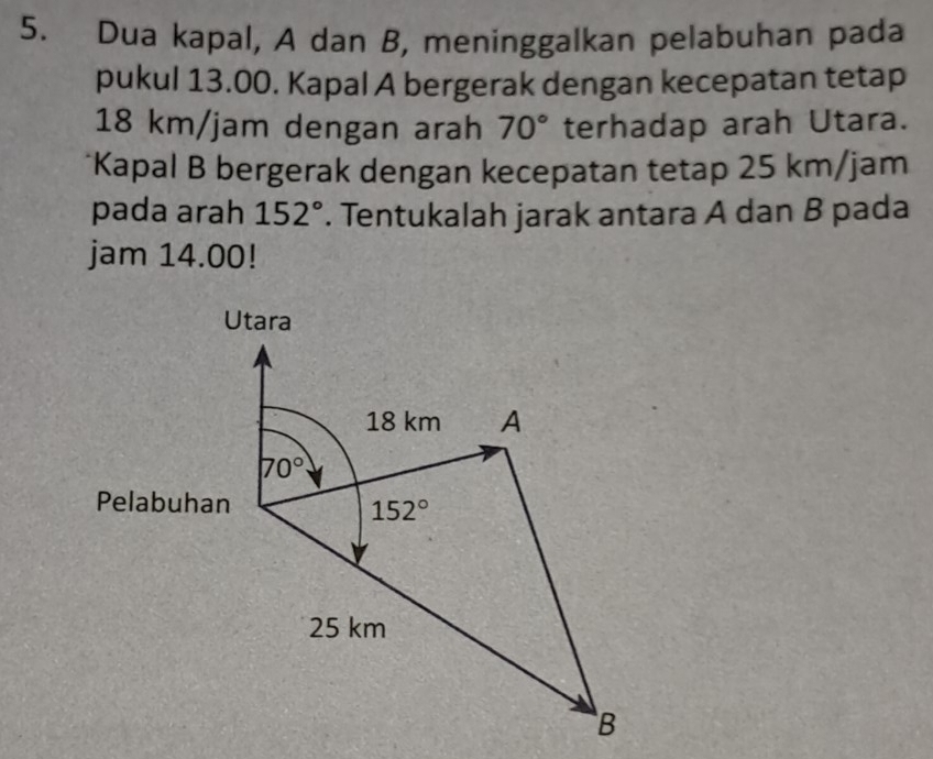 Dua kapal, A dan B, meninggalkan pelabuhan pada 
pukul 13.00. Kapal A bergerak dengan kecepatan tetap
18 km/jam dengan arah 70° terhadap arah Utara. 
*Kapal B bergerak dengan kecepatan tetap 25 km/jam
pada arah 152°. Tentukalah jarak antara A dan B pada 
jam 14.00! 
Utara
18 km A
70°
Pelabuhan
152°
25 km
B