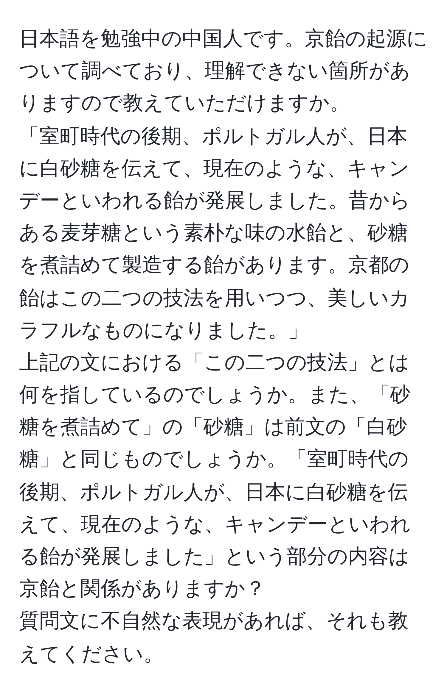 日本語を勉強中の中国人です。京飴の起源について調べており、理解できない箇所がありますので教えていただけますか。  
「室町時代の後期、ポルトガル人が、日本に白砂糖を伝えて、現在のような、キャンデーといわれる飴が発展しました。昔からある麦芽糖という素朴な味の水飴と、砂糖を煮詰めて製造する飴があります。京都の飴はこの二つの技法を用いつつ、美しいカラフルなものになりました。」  
上記の文における「この二つの技法」とは何を指しているのでしょうか。また、「砂糖を煮詰めて」の「砂糖」は前文の「白砂糖」と同じものでしょうか。「室町時代の後期、ポルトガル人が、日本に白砂糖を伝えて、現在のような、キャンデーといわれる飴が発展しました」という部分の内容は京飴と関係がありますか？  
質問文に不自然な表現があれば、それも教えてください。