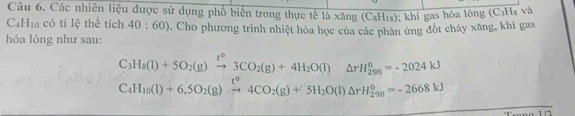 Các nhiên liệu được sử dụng phổ biển trong thực tế 10* 5ng (C_8H_18); khí gas hóa lông (C₃Hs và
C4H₁0 có ti lệ thể tích 40:60). Cho phương trình nhiệt hóa học của các phản ứng đốt cháy xăng, khí gas 
hóa lỏng như sau:
C_3H_8(l)+5O_2(g)xrightarrow t^03CO_2(g)+4H_2O(l)△ rH_(298)^0=-2024kJ
C_4H_10(l)+6,5O_2(g)xrightarrow t^04CO_2(g)+5H_2O(l)△ rH_2^0=-2668kJ