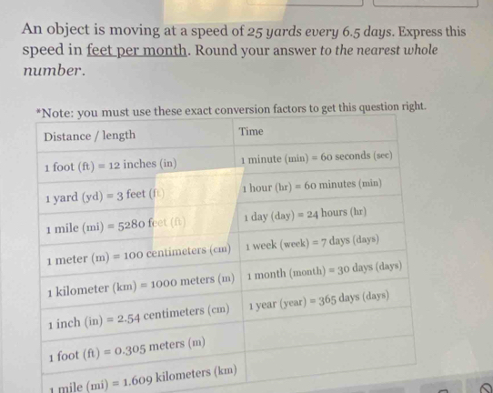 An object is moving at a speed of 25 yards every 6.5 days. Express this
speed in feet per month. Round your answer to the nearest whole
number.
1mile(mi)=1.609kilometers(km)